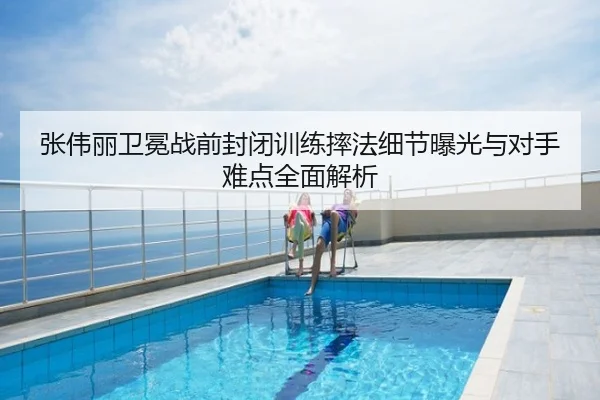 张伟丽卫冕战前封闭训练摔法细节曝光与对手难点全面解析