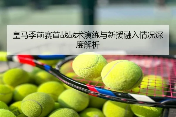 皇马季前赛首战战术演练与新援融入情况深度解析