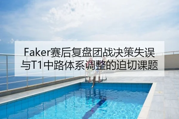 Faker赛后复盘团战决策失误与T1中路体系调整的迫切课题