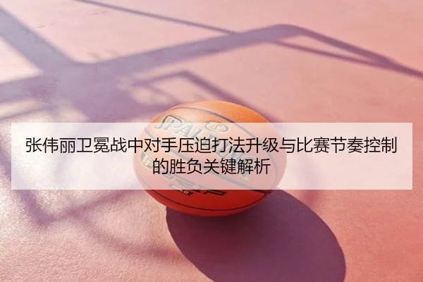 张伟丽卫冕战中对手压迫打法升级与比赛节奏控制的胜负关键解析