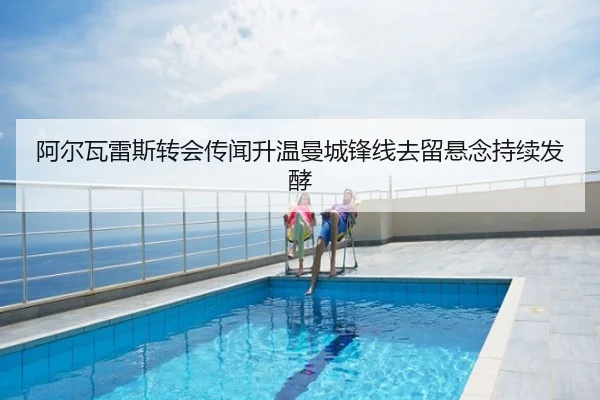 阿尔瓦雷斯转会传闻升温曼城锋线去留悬念持续发酵