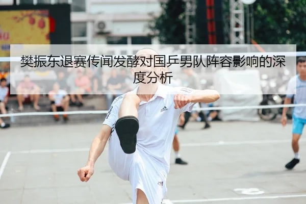 樊振东退赛传闻发酵对国乒男队阵容影响的深度分析