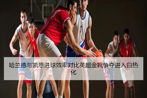 哈兰德与凯恩进球效率对比英超金靴争夺进入白热化