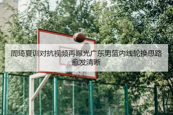 周琦夏训对抗视频再曝光广东男篮内线轮换思路愈发清晰