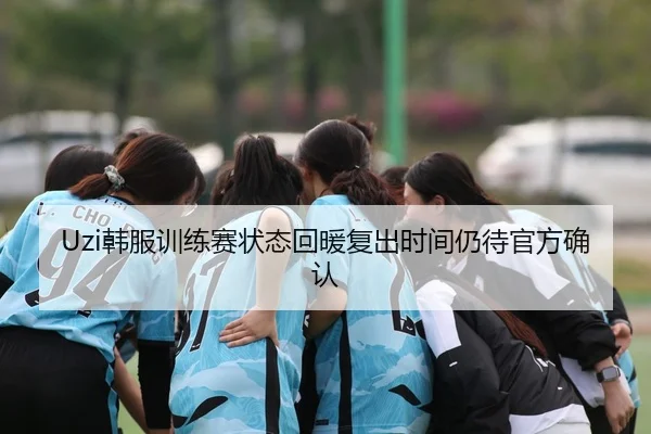 Uzi韩服训练赛状态回暖复出时间仍待官方确认