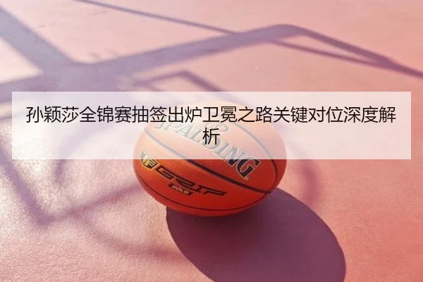 孙颖莎全锦赛抽签出炉卫冕之路关键对位深度解析