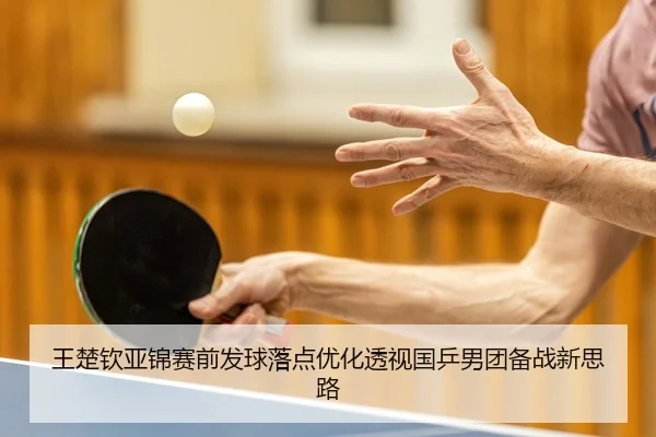 王楚钦亚锦赛前发球落点优化透视国乒男团备战新思路