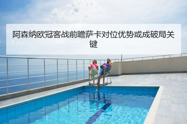 阿森纳欧冠客战前瞻萨卡对位优势或成破局关键