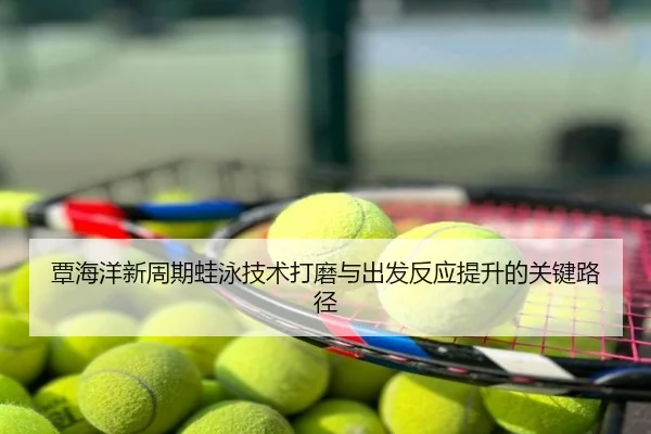 覃海洋新周期蛙泳技术打磨与出发反应提升的关键路径