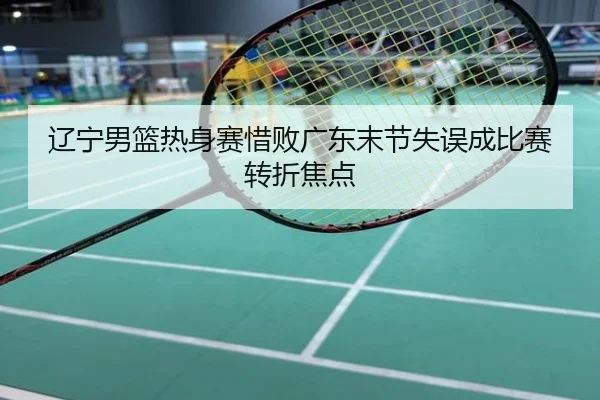 辽宁男篮热身赛惜败广东末节失误成比赛转折焦点