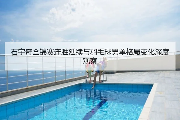石宇奇全锦赛连胜延续与羽毛球男单格局变化深度观察
