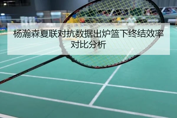 杨瀚森夏联对抗数据出炉篮下终结效率对比分析