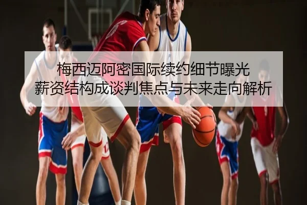梅西迈阿密国际续约细节曝光 薪资结构成谈判焦点与未来走向解析