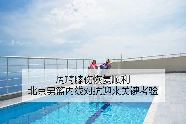 周琦膝伤恢复顺利 北京男篮内线对抗迎来关键考验